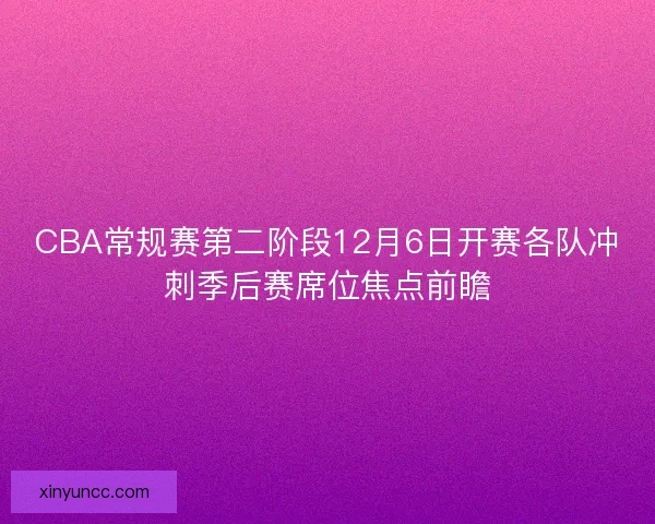 CBA常规赛第二阶段12月6日开赛各队冲刺季后赛席位焦点前瞻