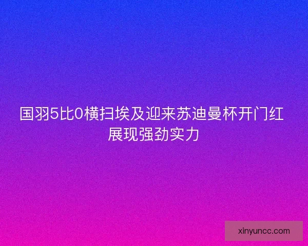 国羽5比0横扫埃及迎来苏迪曼杯开门红 展现强劲实力