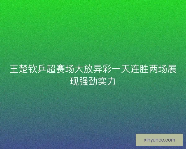 王楚钦乒超赛场大放异彩一天连胜两场展现强劲实力