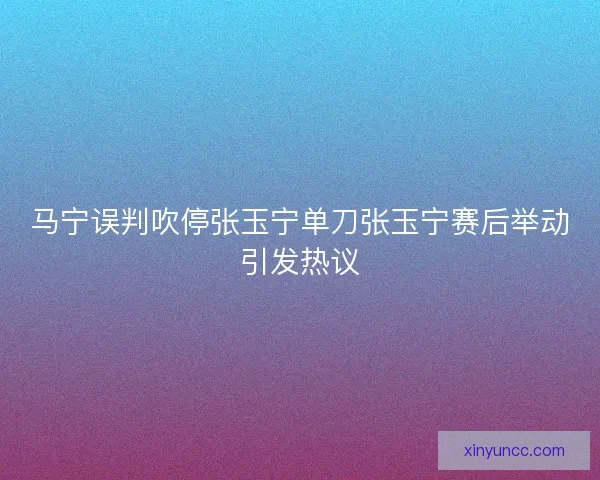 马宁误判吹停张玉宁单刀张玉宁赛后举动引发热议