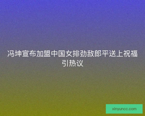 冯坤宣布加盟中国女排劲敌郎平送上祝福引热议