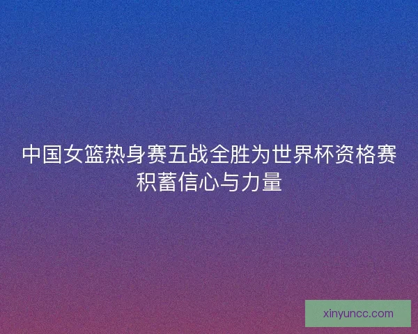 中国女篮热身赛五战全胜为世界杯资格赛积蓄信心与力量