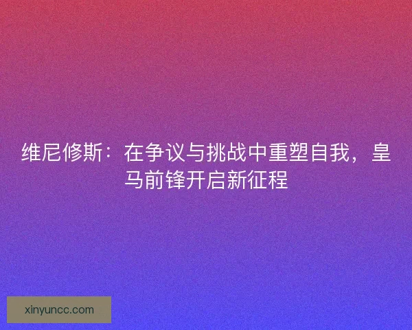 维尼修斯：在争议与挑战中重塑自我，皇马前锋开启新征程