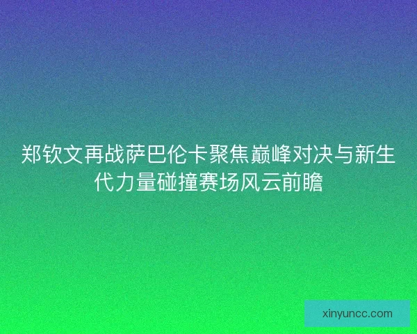 郑钦文再战萨巴伦卡聚焦巅峰对决与新生代力量碰撞赛场风云前瞻