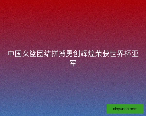 中国女篮团结拼搏勇创辉煌荣获世界杯亚军
